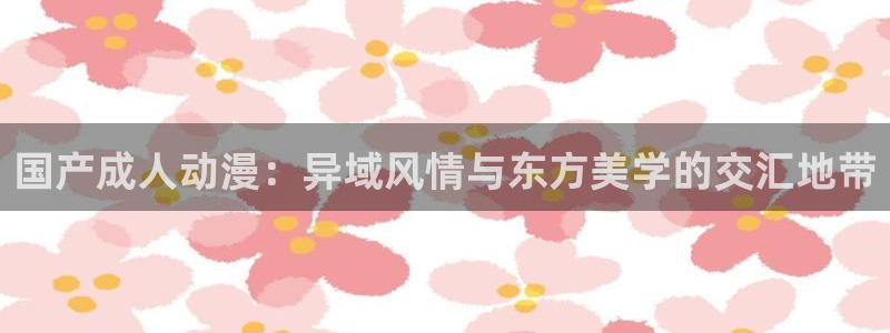 age动漫吧：国产成人动漫：异域风情与东方美学的交汇地带